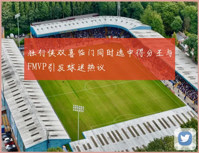 独行侠双喜临门同时选中得分王与FMVP引发球迷热议
