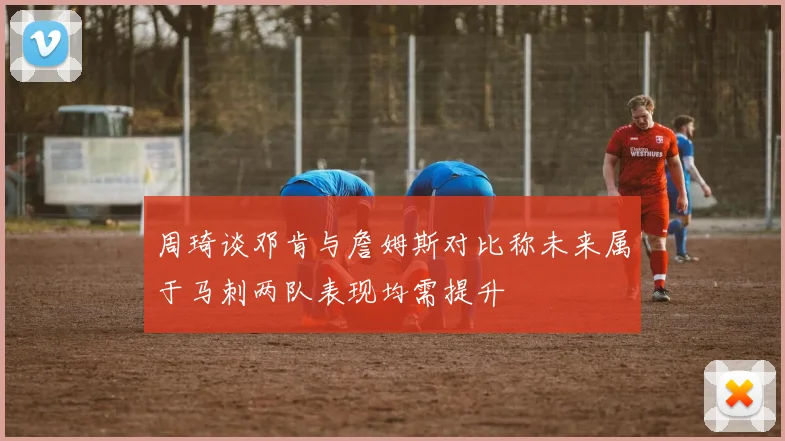 周琦谈邓肯与詹姆斯对比称未来属于马刺两队表现均需提升