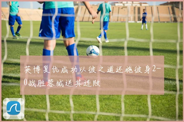 英博复仇成功以彼之道还施彼身2-0战胜蓉城送其连败