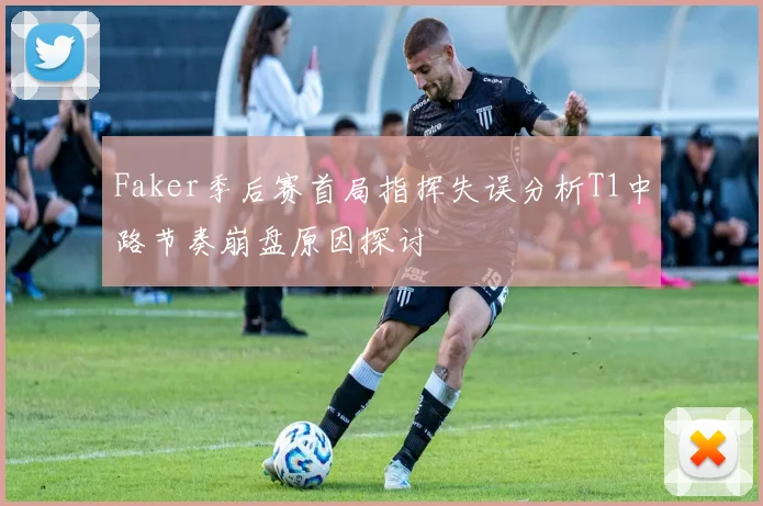 Faker季后赛首局指挥失误分析T1中路节奏崩盘原因探讨