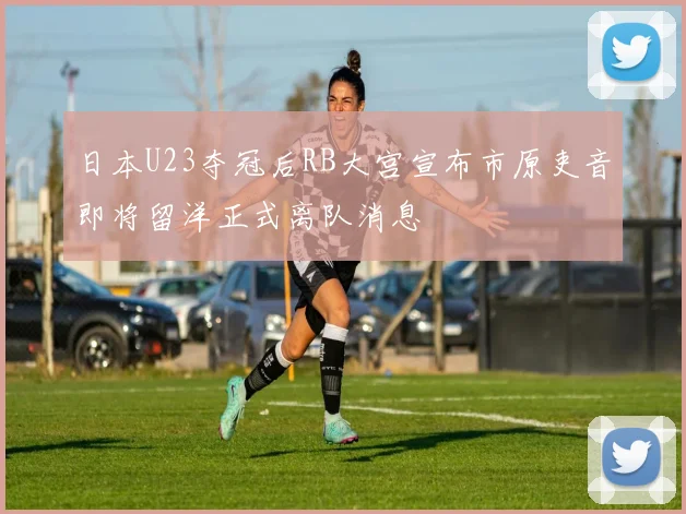 日本U23夺冠后RB大宫宣布市原吏音即将留洋正式离队消息