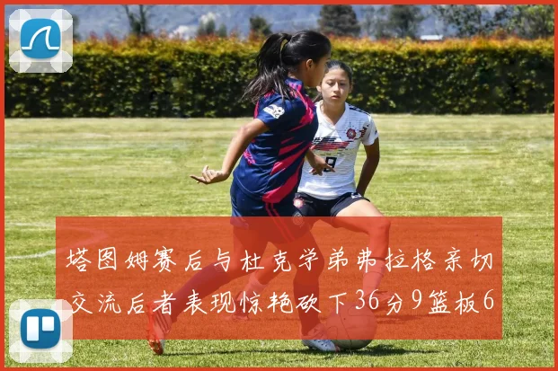 塔图姆赛后与杜克学弟弗拉格亲切交流后者表现惊艳砍下36分9篮板6助攻