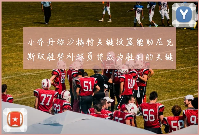 小乔丹称沙梅特关键投篮能助尼克斯取胜替补球员将成为胜利的关键因素