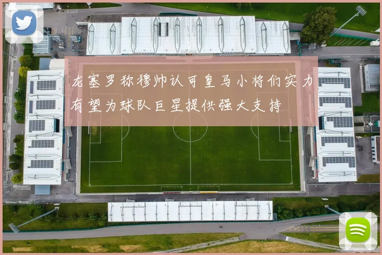 龙塞罗称穆帅认可皇马小将们实力有望为球队巨星提供强大支持