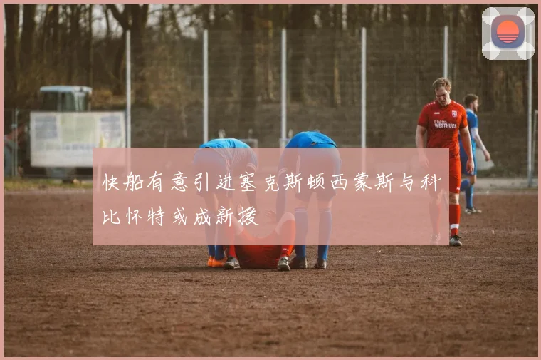 快船有意引进塞克斯顿西蒙斯与科比怀特或成新援