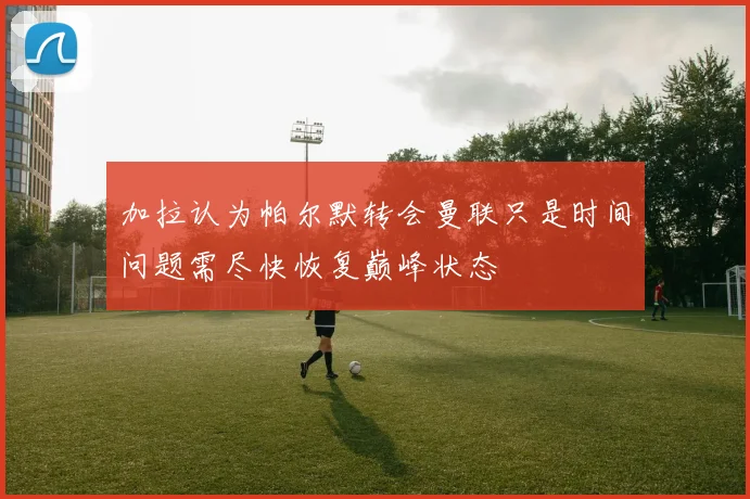 加拉认为帕尔默转会曼联只是时间问题需尽快恢复巅峰状态