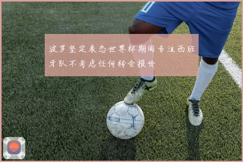 波罗坚定表态世界杯期间专注西班牙队不考虑任何转会报价