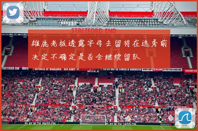 雄鹿老板透露字母去留将在选秀前决定不确定是否会继续留队