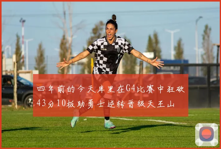 四年前的今天库里在G4比赛中狂砍43分10板助勇士逆转晋级天王山