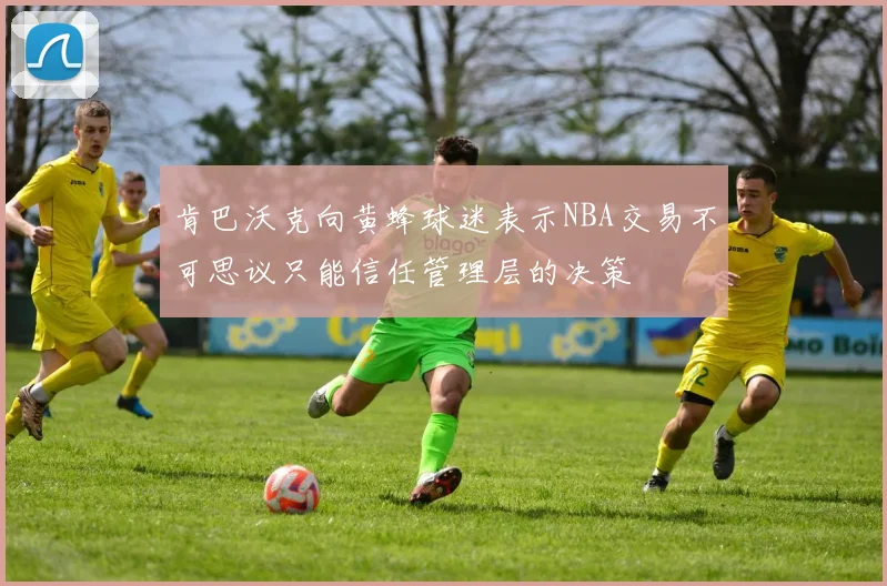 肯巴沃克向黄蜂球迷表示NBA交易不可思议只能信任管理层的决策