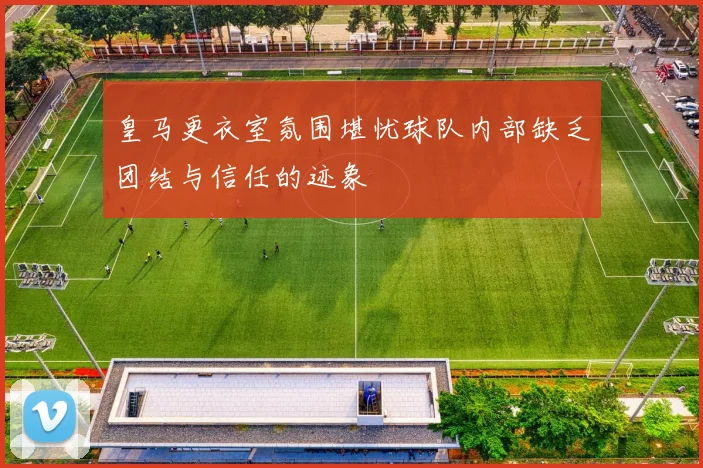 皇马更衣室氛围堪忧球队内部缺乏团结与信任的迹象