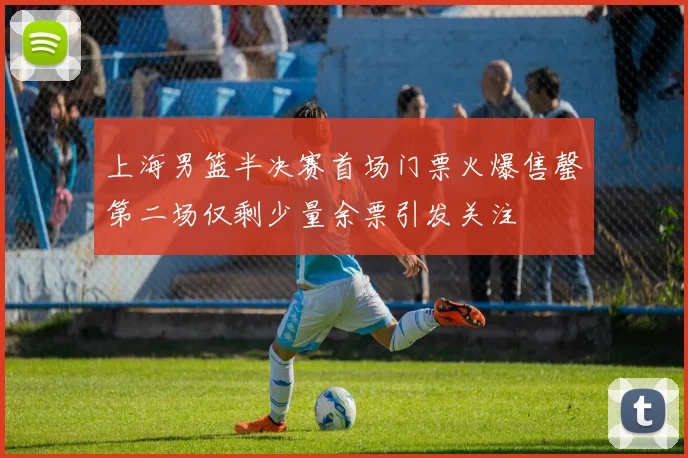 上海男篮半决赛首场门票火爆售罄第二场仅剩少量余票引发关注