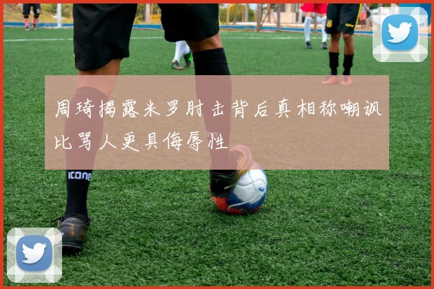 周琦揭露米罗肘击背后真相称嘲讽比骂人更具侮辱性