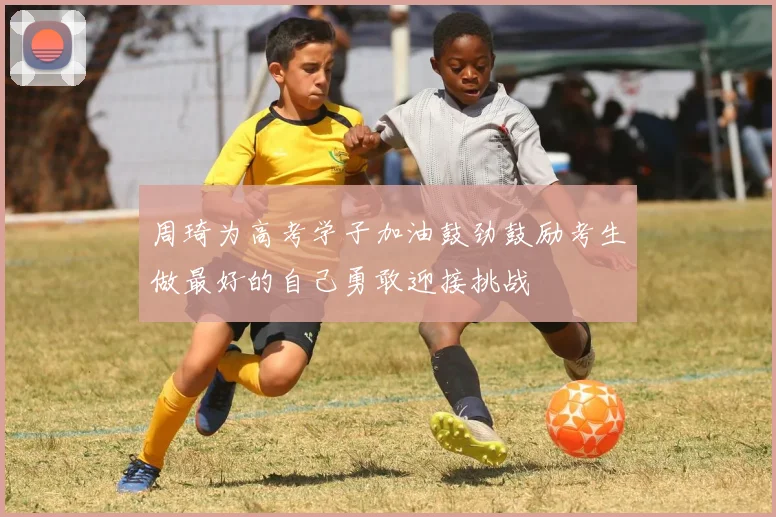 周琦为高考学子加油鼓劲鼓励考生做最好的自己勇敢迎接挑战