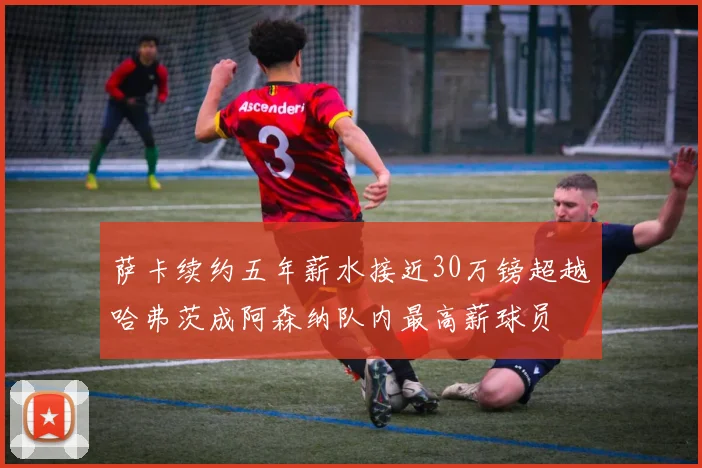 萨卡续约五年薪水接近30万镑超越哈弗茨成阿森纳队内最高薪球员