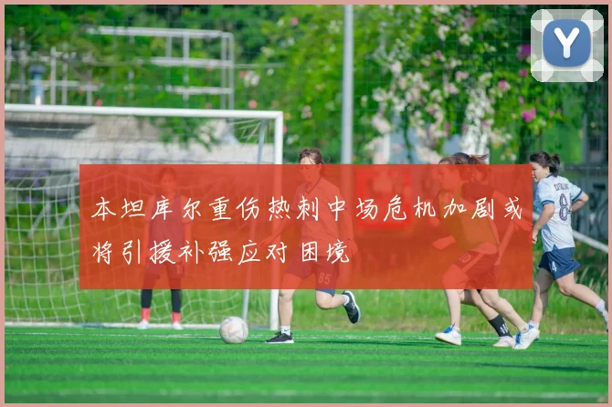 本坦库尔重伤热刺中场危机加剧或将引援补强应对困境
