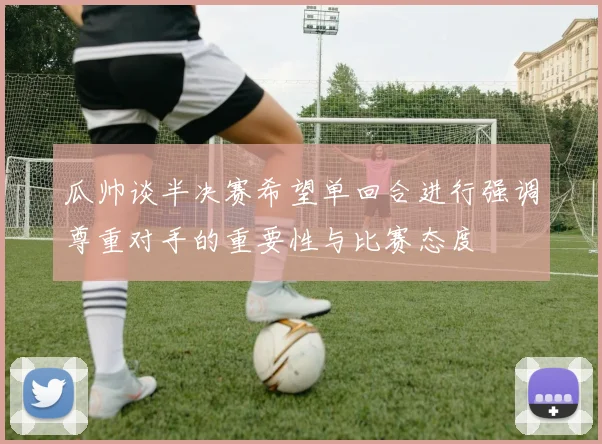 瓜帅谈半决赛希望单回合进行强调尊重对手的重要性与比赛态度