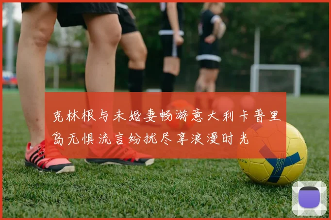 克林根与未婚妻畅游意大利卡普里岛无惧流言纷扰尽享浪漫时光