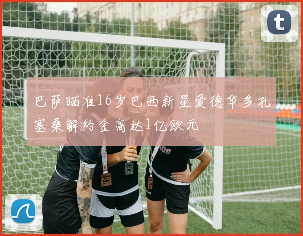 巴萨瞄准16岁巴西新星爱德华多孔塞桑解约金高达1亿欧元