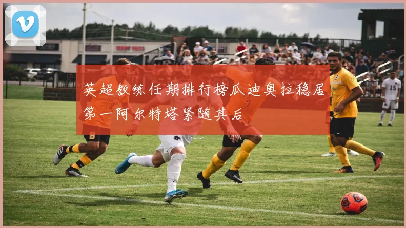 英超教练任期排行榜瓜迪奥拉稳居第一阿尔特塔紧随其后