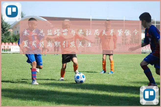 米兰总监塔雷与弗拉尼关系紧张今夏或将离职引发关注