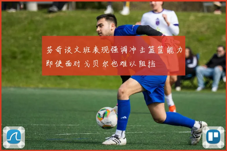 芬奇谈文班表现强调冲击篮筐能力即使面对戈贝尔也难以阻挡
