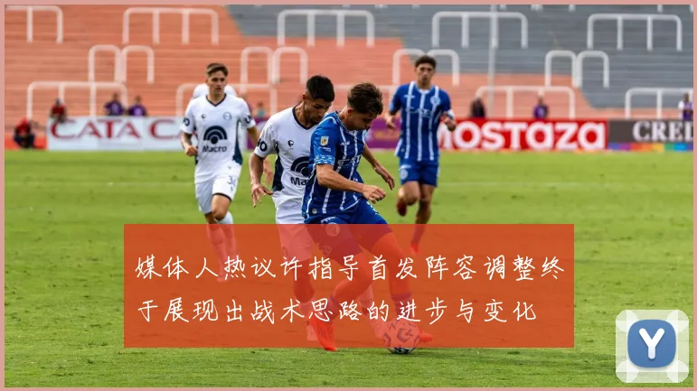 媒体人热议许指导首发阵容调整终于展现出战术思路的进步与变化