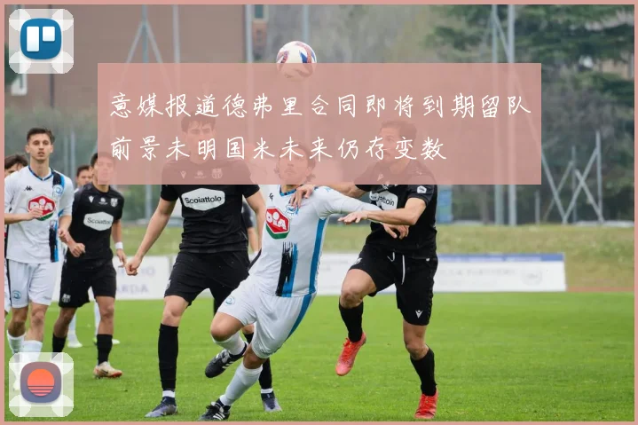 意媒报道德弗里合同即将到期留队前景未明国米未来仍存变数