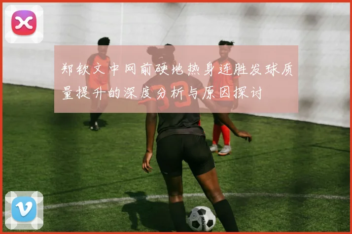 郑钦文中网前硬地热身连胜发球质量提升的深度分析与原因探讨
