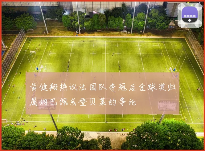 黄健翔热议法国队夺冠后金球奖归属姆巴佩或登贝莱的争论
