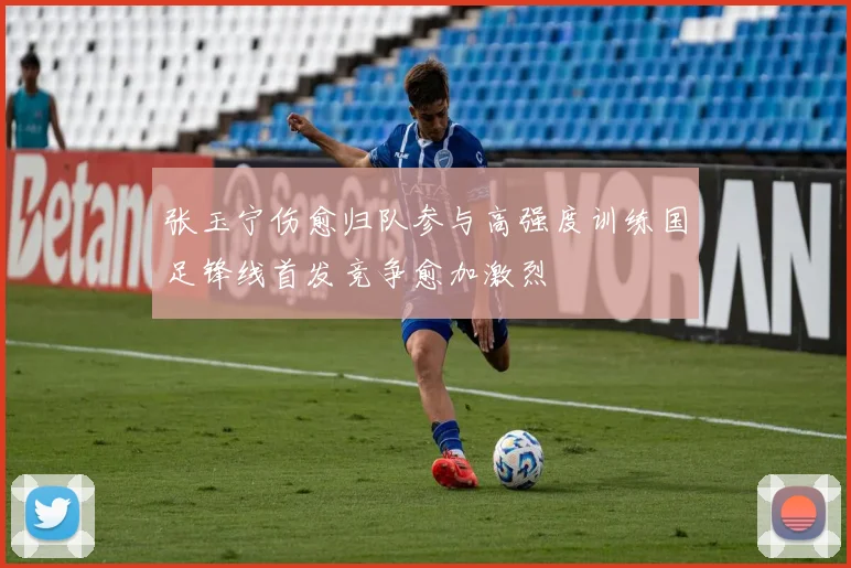 张玉宁伤愈归队参与高强度训练国足锋线首发竞争愈加激烈