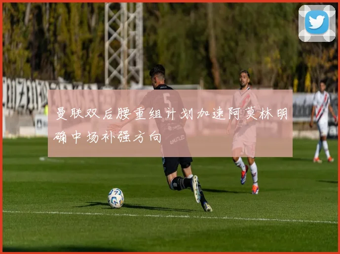 曼联双后腰重组计划加速阿莫林明确中场补强方向