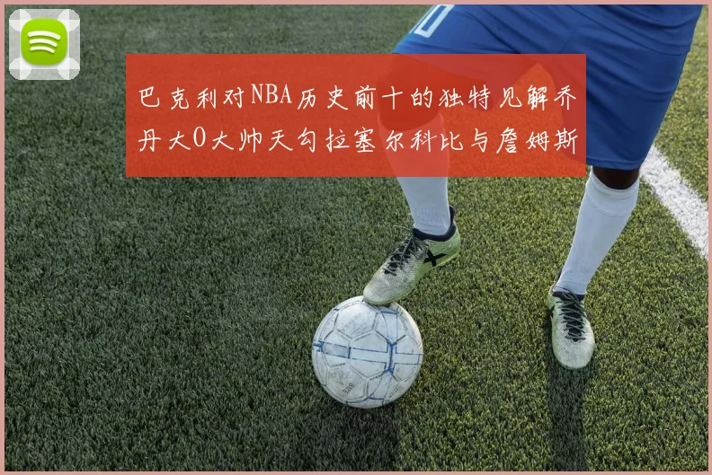 巴克利对NBA历史前十的独特见解乔丹大O大帅天勾拉塞尔科比与詹姆斯排名分析