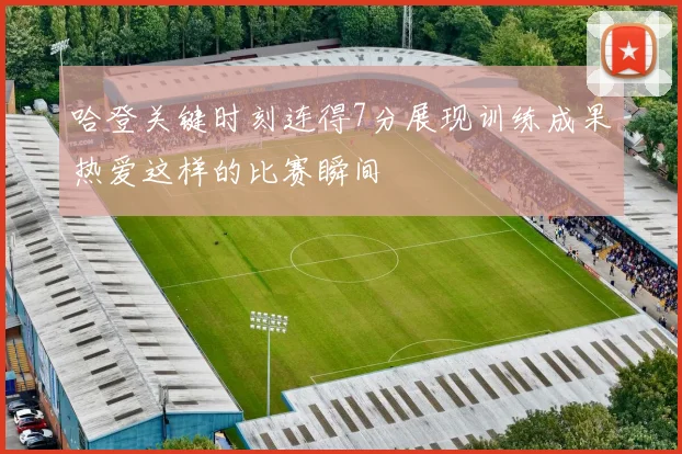 哈登关键时刻连得7分展现训练成果热爱这样的比赛瞬间