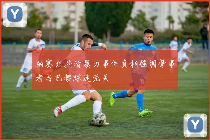 纳赛尔澄清暴力事件真相强调肇事者与巴黎球迷无关