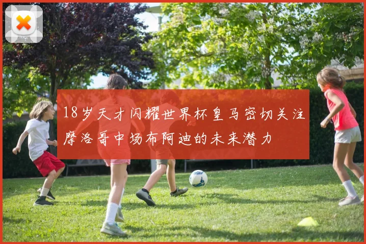 18岁天才闪耀世界杯皇马密切关注摩洛哥中场布阿迪的未来潜力