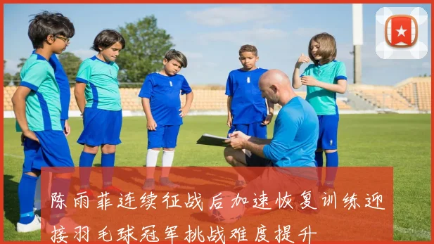 陈雨菲连续征战后加速恢复训练迎接羽毛球冠军挑战难度提升
