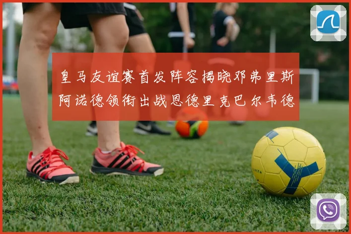 皇马友谊赛首发阵容揭晓邓弗里斯阿诺德领衔出战恩德里克巴尔韦德助力