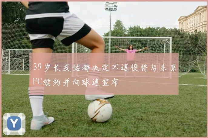 39岁长友佑都决定不退役将与东京FC续约并向球迷宣布