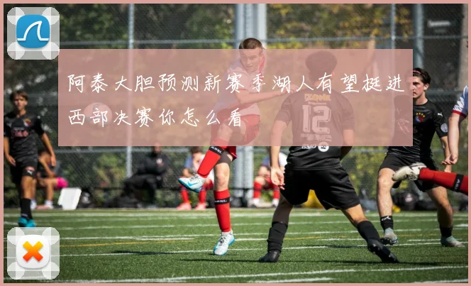 阿泰大胆预测新赛季湖人有望挺进西部决赛你怎么看