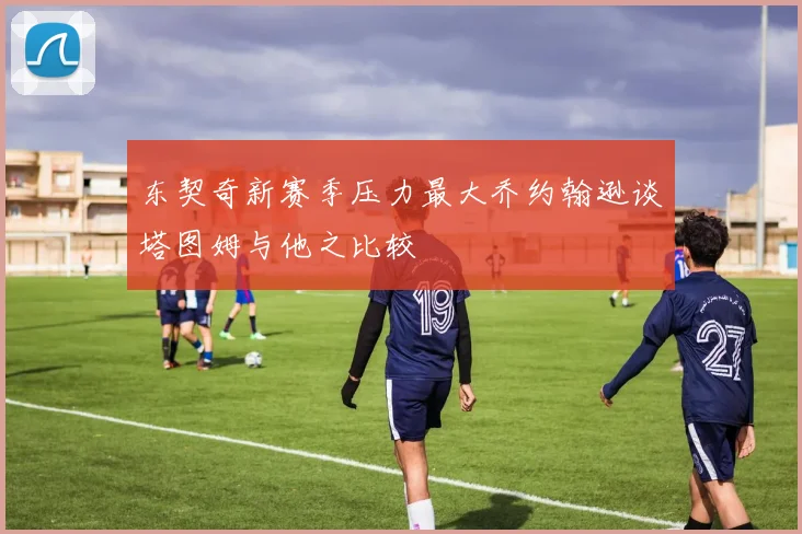 东契奇新赛季压力最大乔约翰逊谈塔图姆与他之比较